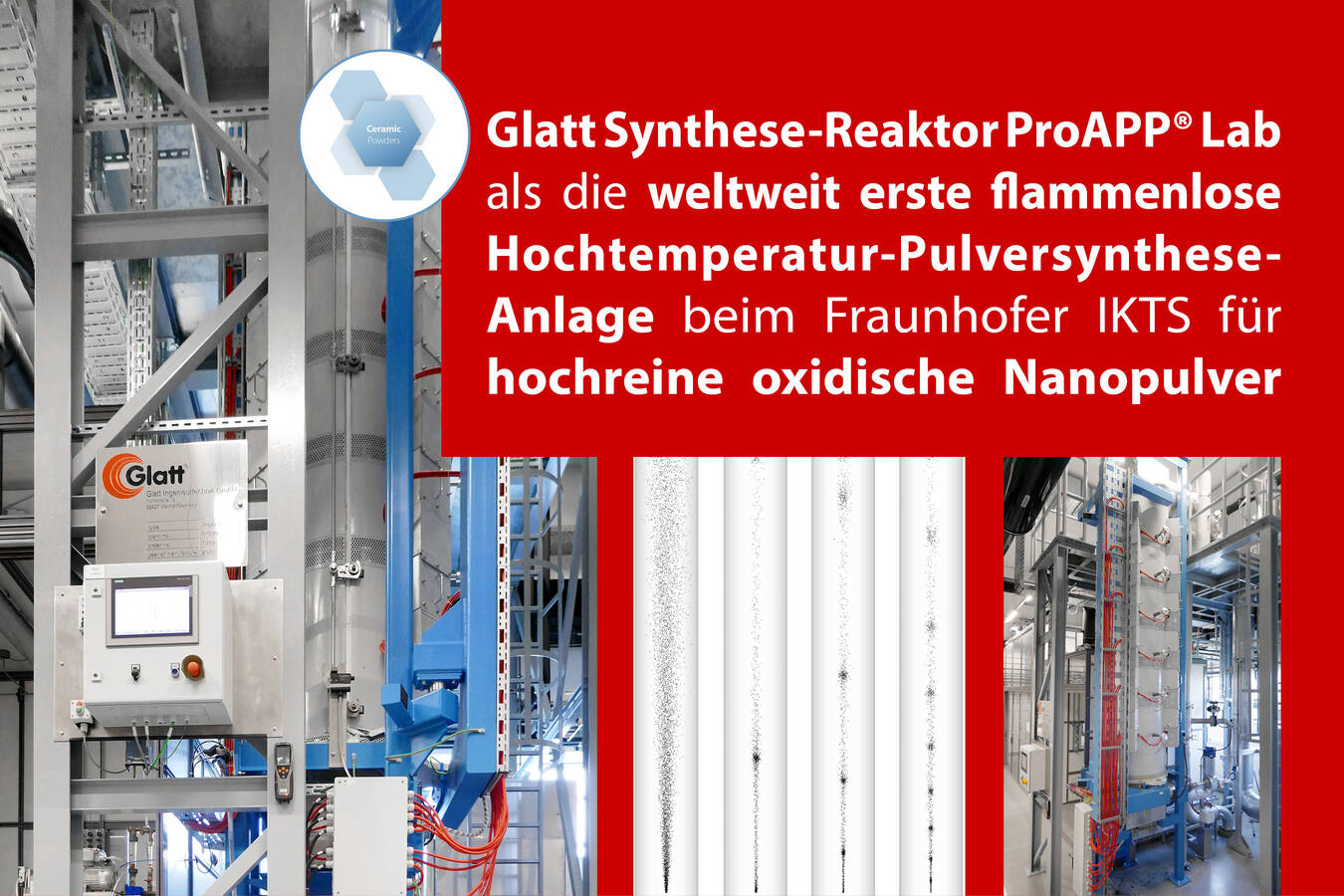 Weltweit erste flammenlose Hochtemperatur-Pulversynthese-Anlage Das Fraunhofer-Institut für Keramische Technologien und Systeme IKTS setzt auf Glatt Technologie für hochreine oxidische Hochleistungsmaterialien